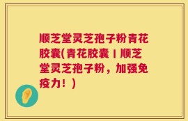 顺芝堂灵芝孢子粉青花胶囊(青花胶囊丨顺芝堂灵芝孢子粉，加强免疫力！)