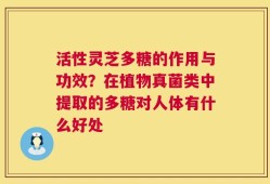 活性灵芝多糖的作用与功效？在植物真菌类中提取的多糖对人体有什么好处