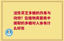 活性灵芝多糖的作用与功效？在植物真菌类中提取的多糖对人体有什么好处