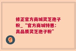 修正官方商城灵芝孢子粉_“官方商城特惠：高品质灵芝孢子粉”