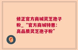 修正官方商城灵芝孢子粉_“官方商城特惠：高品质灵芝孢子粉”