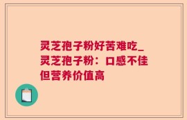 灵芝孢子粉好苦难吃_灵芝孢子粉：口感不佳但营养价值高