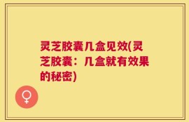 灵芝胶囊几盒见效(灵芝胶囊：几盒就有效果的秘密)