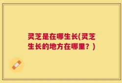 灵芝是在哪生长(灵芝生长的地方在哪里？)