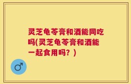 灵芝龟苓膏和酒能同吃吗(灵芝龟苓膏和酒能一起食用吗？)