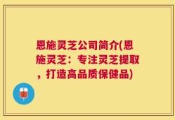 恩施灵芝公司简介(恩施灵芝：专注灵芝提取，打造高品质保健品)