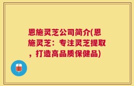 恩施灵芝公司简介(恩施灵芝：专注灵芝提取，打造高品质保健品)