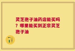 灵芝孢子油药店能买吗？哪里能买到正宗灵芝孢子油