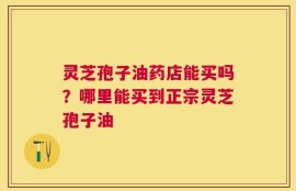 灵芝孢子油药店能买吗？哪里能买到正宗灵芝孢子油