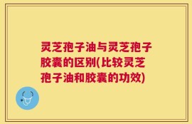 灵芝孢子油与灵芝孢子胶囊的区别(比较灵芝孢子油和胶囊的功效)