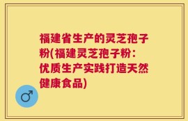 福建省生产的灵芝孢子粉(福建灵芝孢子粉：优质生产实践打造天然健康食品)