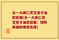 太一火麻仁灵芝孢子油软胶囊(太一火麻仁灵芝孢子油软胶囊：预防疾病的理想选择)