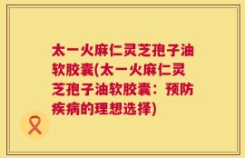 太一火麻仁灵芝孢子油软胶囊(太一火麻仁灵芝孢子油软胶囊：预防疾病的理想选择)