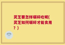 灵芝要怎样碾碎吃呢(灵芝如何碾碎才能食用？)