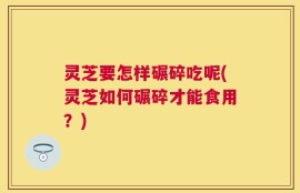 灵芝要怎样碾碎吃呢(灵芝如何碾碎才能食用？)
