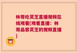 林哥吃灵芝直播视频在线观看(观看直播：林哥品尝灵芝的视频直播)
