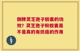 御牌灵芝孢子胶囊的功效？灵芝孢子粉胶囊是不是真的有抗癌的作用
