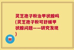 灵芝孢子粉治甲状腺吗(灵芝孢子粉可舒缓甲状腺问题——研究发现)