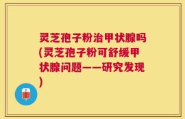 灵芝孢子粉治甲状腺吗(灵芝孢子粉可舒缓甲状腺问题——研究发现)