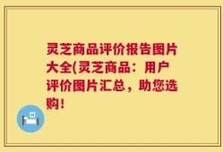 灵芝商品评价报告图片大全(灵芝商品：用户评价图片汇总，助您选购！