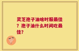 灵芝孢子油啥时服最佳？孢子油什么时间吃最佳？