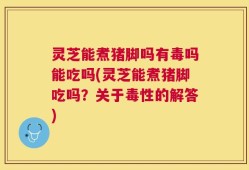 灵芝能煮猪脚吗有毒吗能吃吗(灵芝能煮猪脚吃吗？关于毒性的解答)