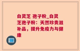 白灵芝 孢子粉_白灵芝孢子粉：天然珍贵滋补品，提升免疫力与健康