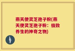 燕天使灵芝孢子粉(燕天使灵芝孢子粉：极致养生的神奇之物)