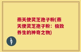 燕天使灵芝孢子粉(燕天使灵芝孢子粉：极致养生的神奇之物)