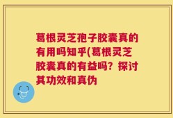 葛根灵芝孢子胶囊真的有用吗知乎(葛根灵芝胶囊真的有益吗？探讨其功效和真伪
