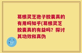 葛根灵芝孢子胶囊真的有用吗知乎(葛根灵芝胶囊真的有益吗？探讨其功效和真伪