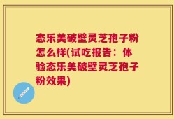 态乐美破壁灵芝孢子粉怎么样(试吃报告：体验态乐美破壁灵芝孢子粉效果)
