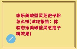 态乐美破壁灵芝孢子粉怎么样(试吃报告：体验态乐美破壁灵芝孢子粉效果)