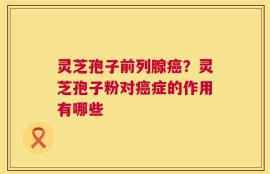 灵芝孢子前列腺癌？灵芝孢子粉对癌症的作用有哪些