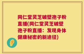 同仁堂灵芝破壁孢子粉直播(同仁堂灵芝破壁孢子粉直播：发现身体健康秘密的新途径)