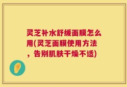 灵芝补水舒缓面膜怎么用(灵芝面膜使用方法，告别肌肤干燥不适)