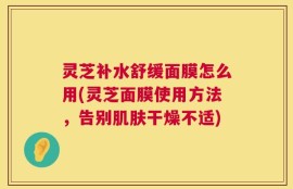 灵芝补水舒缓面膜怎么用(灵芝面膜使用方法，告别肌肤干燥不适)