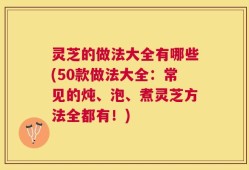 灵芝的做法大全有哪些(50款做法大全：常见的炖、泡、煮灵芝方法全都有！)
