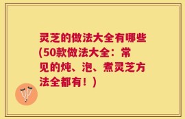 灵芝的做法大全有哪些(50款做法大全：常见的炖、泡、煮灵芝方法全都有！)