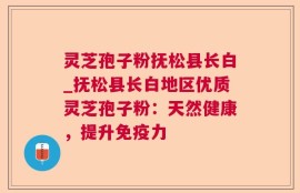 灵芝孢子粉抚松县长白_抚松县长白地区优质灵芝孢子粉：天然健康，提升免疫力