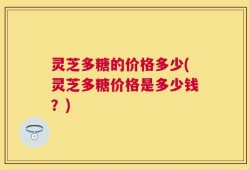 灵芝多糖的价格多少(灵芝多糖价格是多少钱？)