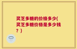 灵芝多糖的价格多少(灵芝多糖价格是多少钱？)