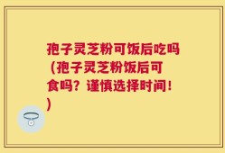 孢子灵芝粉可饭后吃吗 (孢子灵芝粉饭后可食吗？谨慎选择时间！)