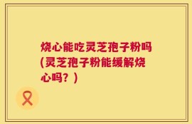 烧心能吃灵芝孢子粉吗(灵芝孢子粉能缓解烧心吗？)