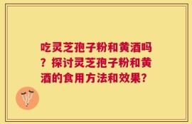 吃灵芝孢子粉和黄酒吗？探讨灵芝孢子粉和黄酒的食用方法和效果？