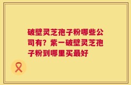 破壁灵芝孢子粉哪些公司有？紫一破壁灵芝孢子粉到哪里买最好