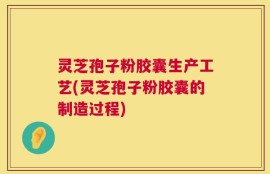 灵芝孢子粉胶囊生产工艺(灵芝孢子粉胶囊的制造过程)
