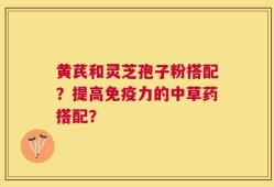 黄芪和灵芝孢子粉搭配？提高免疫力的中草药搭配？