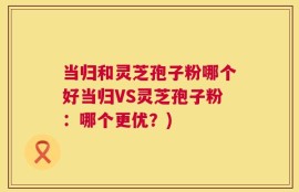 当归和灵芝孢子粉哪个好当归VS灵芝孢子粉：哪个更优？)