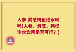 人参 灵芝枸杞泡水喝吗(人参、灵芝、枸杞泡水饮用是否可行？)